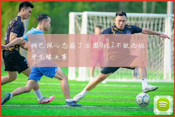 姆巴佩心态崩了法国0比2不敌西班牙无缘决赛