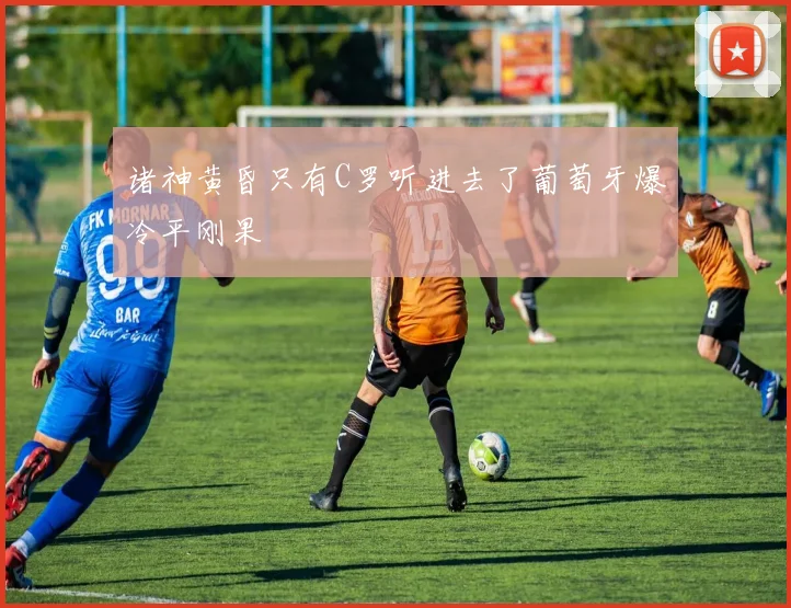 诸神黄昏只有C罗听进去了葡萄牙爆冷平刚果